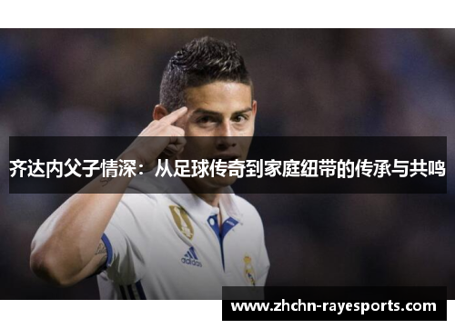 齐达内父子情深：从足球传奇到家庭纽带的传承与共鸣