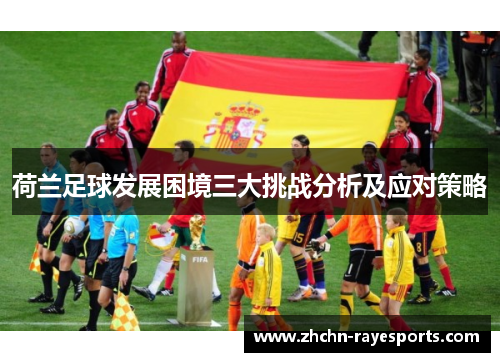荷兰足球发展困境三大挑战分析及应对策略 荷兰足球发展困境三大挑战分析及应对策略