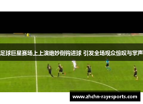 足球巨星赛场上上演绝妙倒钩进球 引发全场观众惊叹与掌声