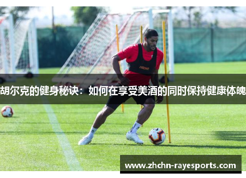 胡尔克的健身秘诀:如何在享受美酒的同时保持健康体魄 胡尔克的健身秘诀:如何在享受美酒的同时保持健康体魄