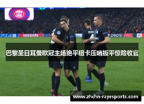 巴黎圣日耳曼欧冠主场绝平纽卡压哨扳平惊险收官