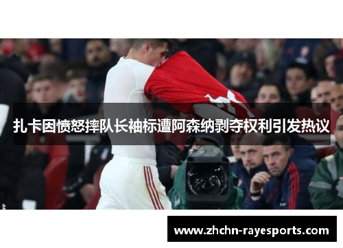 扎卡因愤怒摔队长袖标遭阿森纳剥夺权利引发热议