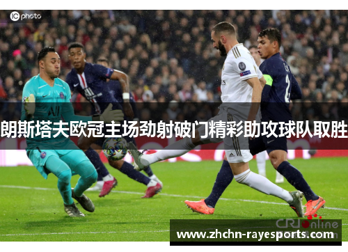 朗斯塔夫欧冠主场劲射破门精彩助攻球队取胜